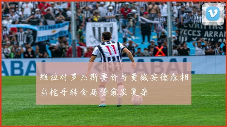 维拉对罗杰斯要价与曼城安德森相当枪手转会局势愈发复杂