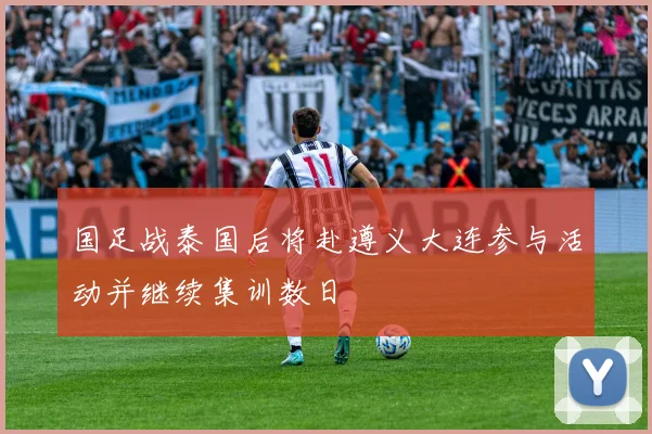 国足战泰国后将赴遵义大连参与活动并继续集训数日