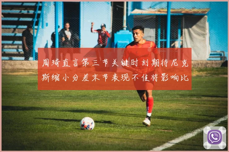 周琦直言第三节关键时刻期待尼克斯缩小分差末节表现不佳将影响比赛结果