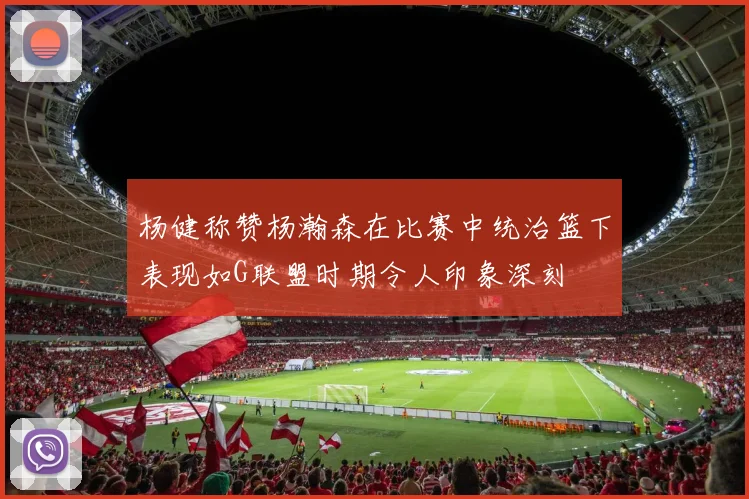 杨健称赞杨瀚森在比赛中统治篮下表现如G联盟时期令人印象深刻