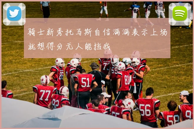 骑士新秀托马斯自信满满表示上场就想得分无人能挡我
