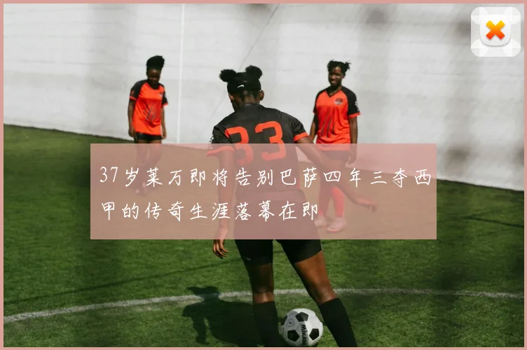 37岁莱万即将告别巴萨四年三夺西甲的传奇生涯落幕在即