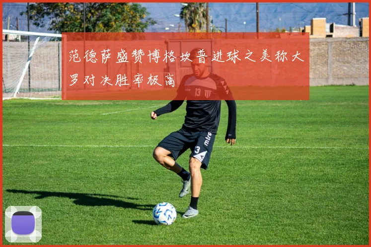 范德萨盛赞博格坎普进球之美称大罗对决胜率极高