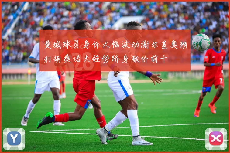 曼城球员身价大幅波动谢尔基奥赖利胡桑诺夫强势跻身涨价前十