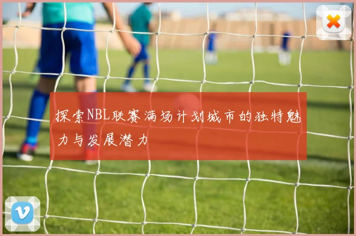 探索NBL联赛满场计划城市的独特魅力与发展潜力
