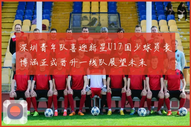 深圳青年队喜迎新星U17国少球员袁博涵正式晋升一线队展望未来