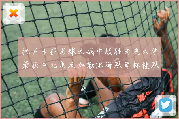 托卢卡在点球大战中战胜老虎大学荣获中北美及加勒比海冠军杯桂冠