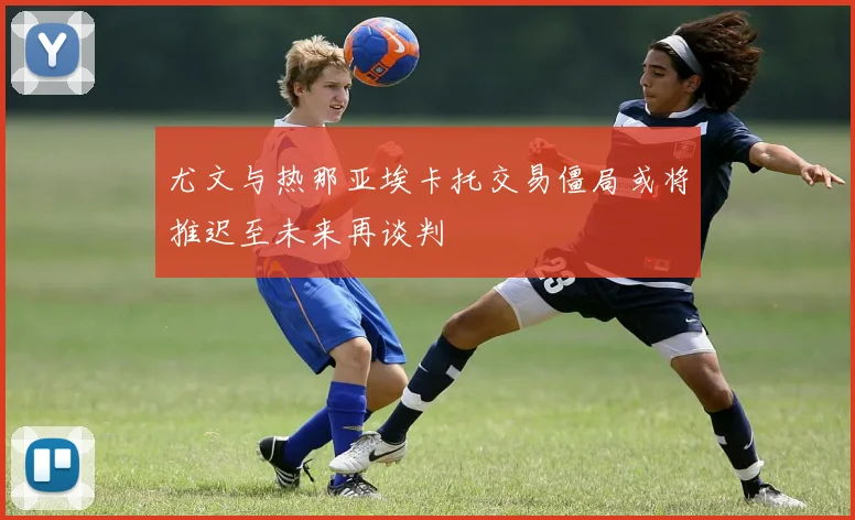 尤文与热那亚埃卡托交易僵局或将推迟至未来再谈判