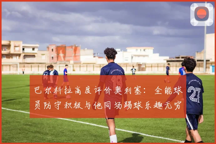 巴尔科拉高度评价奥利塞：全能球员防守积极与他同场踢球乐趣无穷