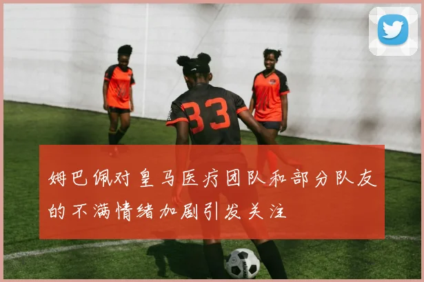 姆巴佩对皇马医疗团队和部分队友的不满情绪加剧引发关注