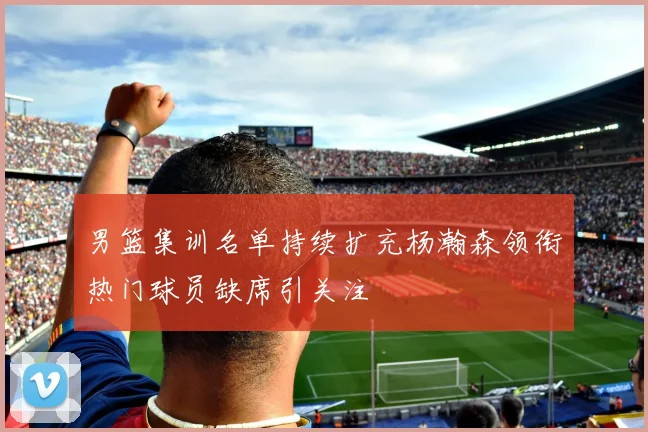 男篮集训名单持续扩充杨瀚森领衔热门球员缺席引关注