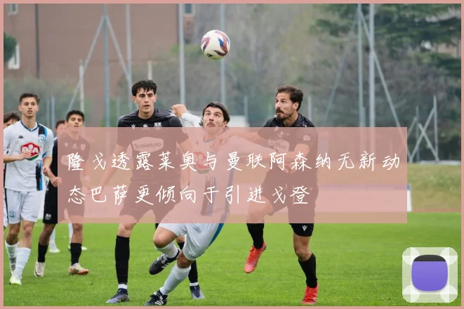隆戈透露莱奥与曼联阿森纳无新动态巴萨更倾向于引进戈登
