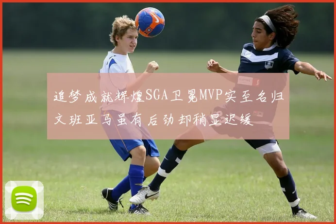 追梦成就辉煌SGA卫冕MVP实至名归文班亚马虽有后劲却稍显迟缓