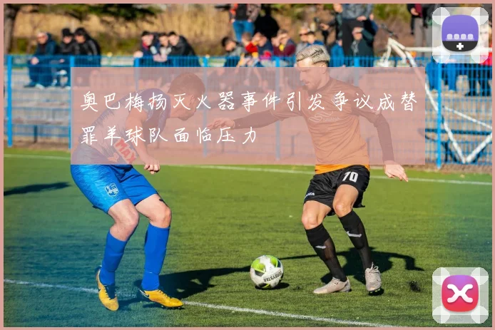 奥巴梅扬灭火器事件引发争议成替罪羊球队面临压力