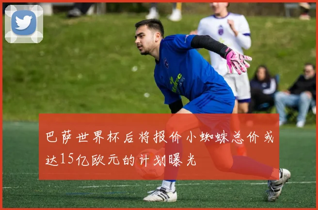 巴萨世界杯后将报价小蜘蛛总价或达15亿欧元的计划曝光