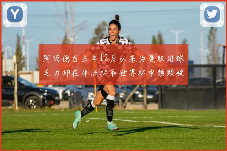 阿玛德自去年12月以来为曼联进球乏力却在非洲杯和世界杯中频频破门