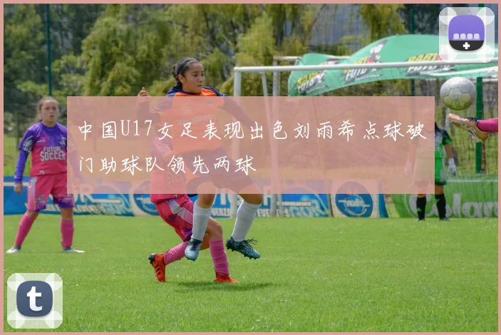中国U17女足表现出色刘雨希点球破门助球队领先两球