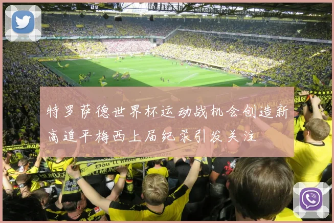 特罗萨德世界杯运动战机会创造新高追平梅西上届纪录引发关注