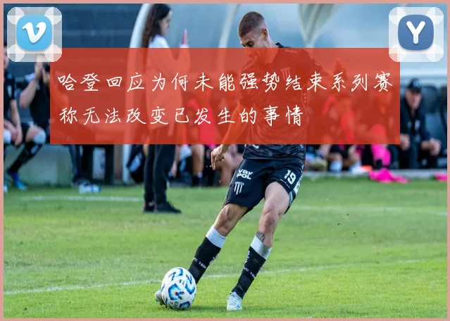 哈登回应为何未能强势结束系列赛称无法改变已发生的事情