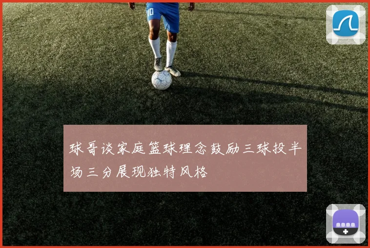 球哥谈家庭篮球理念鼓励三球投半场三分展现独特风格