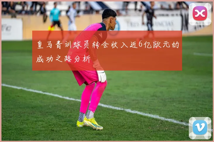 皇马青训球员转会收入近6亿欧元的成功之路分析